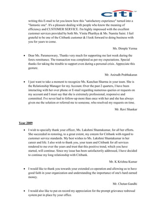 writing this E-mail to let you know how this "satisfactory experience" turned into a
"fantastic one". It's a pleasure dealing with people who know the meaning of
efficiency and CUSTOMER SERVICE. I'm highly impressed with the excellent
customer services provided by both Ms. Vinita Pharthya & Ms. Namita Saini. I feel
grateful to be one of the Citibank customer & I look forward to doing business with
you for years to come.
Ms. Dimple Verma
 Dear Ms. Parameswary, Thanks very much for supporting me last week during the
forex remittance. The transaction was completed as per my expectations. Special
thanks for taking the trouble to support even during a personal crisis. Appreciate this
gesture.
Mr. Anirudh Prabhakaran
 I just want to take a moment to recognize Ms. Kanchan Sharma in your team. She is
the Relationship Manager for my Account. Over the past 2 quarters, I have been
interacting with her over phone or E-mail regarding numerous queries or requests on
my account and I must say that she is extremely professional, responsive and
committed. I've never had to follow-up more than once with her and she has always
given me the solution or referred me to someone, who resolved my requests on time.
Mr. Ravi Shankar
Year 2009
 I wish to specially thank your officer, Ms. Lakshmi Shantakumar, for all her efforts.
She succeeded in restoring, to a great extent, my esteem for Citibank with regard to
customer service standards. My best wishes to Ms. Lakshmi Shantakumar in her
career and life. I also wish to thank you, your team and Citibank for all services
rendered to me over the years and trust that this positive trend, which you have
started, will continue. Since my issue has been satisfactorily addressed, I have decided
to continue my long relationship with Citibank.
Mr. K Krishna Kumar
 I would like to thank you towards your extended co-operation and allowing us to have
good faith in your organization and understanding the importance of one's hard earned
money.
Mr. Chetan Gandhi
 I would also like to put on record my appreciation for the prompt grievance redressal
system put in place by your office.
 