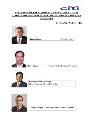 STRUCTURE OF THE CORPORATE MANAAGEMENT TEAM
ALONG WITH PRINCIPAL MARKETING EXCUTIVES AND BRAND
MANAGERS
CITIBANK EXECUTIVES
Pramit Jhaveri CEO, Citi India
Ravi Kapoor Head of Global Banking, Citi India
Country Business Manager
global Consumer Group,Citi India
Sanjeev Kapur Chief Marketing Officer, Citi India
 