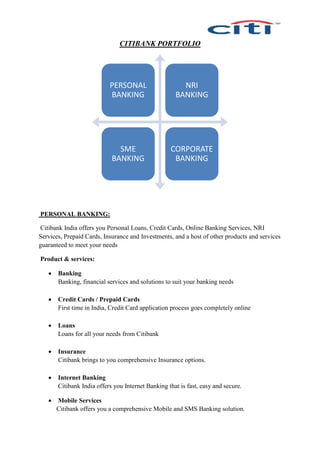 CITIBANK PORTFOLIO
PERSONAL BANKING:
Citibank India offers you Personal Loans, Credit Cards, Online Banking Services, NRI
Services, Prepaid Cards, Insurance and Investments, and a host of other products and services
guaranteed to meet your needs
Product & services:
 Banking
Banking, financial services and solutions to suit your banking needs
 Credit Cards / Prepaid Cards
First time in India, Credit Card application process goes completely online
 Loans
Loans for all your needs from Citibank
 Insurance
Citibank brings to you comprehensive Insurance options.
 Internet Banking
Citibank India offers you Internet Banking that is fast, easy and secure.
 Mobile Services
Citibank offers you a comprehensive Mobile and SMS Banking solution.
PERSONAL
BANKING
NRI
BANKING
SME
BANKING
CORPORATE
BANKING
 