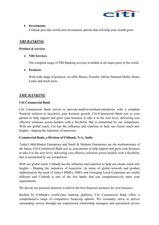  Investments
Citibank provides world class Investment options that will help your wealth grow.
NRI BANKING
Product & services
 NRI Services
The complete range of NRI Banking services available in all major parts of the world.
 Products
With wide range of products, we offer Money Transfer, Online Demand Drafts, Home
Loans and much more
SME BANKING
Citi Commercial Bank
Citi Commercial Bank strives to provide small-to-medium enterprises with a complete
financial solution to maximize your business growth. Citi-Commercial Bank acts as your
partner to help support and grow your business to take it to the next level, delivering cost
effective solutions across borders with a flexibility that is unmatched by our competitors.
With our global reach, Citi has the influence and expertise to help our clients reach new
heights - shaping the industries of tomorrow.
Commercial Bank, a Division of Citibank, N.A., India
Today's Mid-Market Enterprises and Small & Medium Enterprises are the multinationals of
the future. Citi Commercial Bank acts as your partner to help support and grow your business
to take it to the next level, delivering cost effective solutions across borders with a flexibility
that is unmatched by our competitors.
With our global reach, Citibank has the influence and expertise to help our clients reach new
heights - Shaping the industries of tomorrow. In terms of global network and product
sophistication the need of today's MMEs, SMEs and Emerging Local Corporates are totally
different and Citibank is one of the few banks that can comprehensively meet your
requirements.
We devote our personal attention to deliver the best financial solutions for your business.
Backed by Citibank's world-class banking platform, Citi Commercial Bank offers a
comprehensive range of competitive financing options. We constantly strive to deliver
outstanding service through our experienced relationship managers and specialised service
 