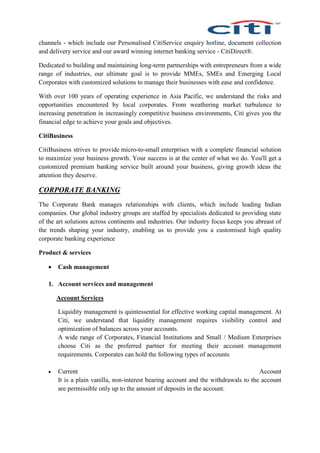 channels - which include our Personalised CitiService enquiry hotline, document collection
and delivery service and our award winning internet banking service - CitiDirect®.
Dedicated to building and maintaining long-term partnerships with entrepreneurs from a wide
range of industries, our ultimate goal is to provide MMEs, SMEs and Emerging Local
Corporates with customized solutions to manage their businesses with ease and confidence.
With over 100 years of operating experience in Asia Pacific, we understand the risks and
opportunities encountered by local corporates. From weathering market turbulence to
increasing penetration in increasingly competitive business environments, Citi gives you the
financial edge to achieve your goals and objectives.
CitiBusiness
CitiBusiness strives to provide micro-to-small enterprises with a complete financial solution
to maximize your business growth. Your success is at the center of what we do. You'll get a
customized premium banking service built around your business, giving growth ideas the
attention they deserve.
CORPORATE BANKING
The Corporate Bank manages relationships with clients, which include leading Indian
companies. Our global industry groups are staffed by specialists dedicated to providing state
of the art solutions across continents and industries. Our industry focus keeps you abreast of
the trends shaping your industry, enabling us to provide you a customised high quality
corporate banking experience
Product & services
 Cash management
1. Account services and management
Account Services
Liquidity management is quintessential for effective working capital management. At
Citi, we understand that liquidity management requires visibility control and
optimization of balances across your accounts.
A wide range of Corporates, Financial Institutions and Small / Medium Enterprises
choose Citi as the preferred partner for meeting their account management
requirements. Corporates can hold the following types of accounts
 Current Account
It is a plain vanilla, non-interest bearing account and the withdrawals to the account
are permissible only up to the amount of deposits in the account.
 