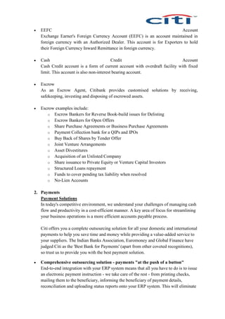  EEFC Account
Exchange Earner's Foreign Currency Account (EEFC) is an account maintained in
foreign currency with an Authorized Dealer. This account is for Exporters to hold
their Foreign Currency Inward Remittance in foreign currency.
 Cash Credit Account
Cash Credit account is a form of current account with overdraft facility with fixed
limit. This account is also non-interest bearing account.
 Escrow
As an Escrow Agent, Citibank provides customised solutions by receiving,
safekeeping, investing and disposing of escrowed assets.
 Escrow examples include:
o Escrow Bankers for Reverse Book-build issues for Delisting
o Escrow Bankers for Open Offers
o Share Purchase Agreements or Business Purchase Agreements
o Payment Collection bank for a QIPs and IPOs
o Buy Back of Shares by Tender Offer
o Joint Venture Arrangements
o Asset Divestitures
o Acquisition of an Unlisted Company
o Share issuance to Private Equity or Venture Capital Investors
o Structured Loans repayment
o Funds to cover pending tax liability when resolved
o No-Lien Accounts
2. Payments
Payment Solutions
In today's competitive environment, we understand your challenges of managing cash
flow and productivity in a cost-efficient manner. A key area of focus for streamlining
your business operations is a more efficient accounts payable process.
Citi offers you a complete outsourcing solution for all your domestic and international
payments to help you save time and money while providing a value-added service to
your suppliers. The Indian Banks Association, Euromoney and Global Finance have
judged Citi as the 'Best Bank for Payments' (apart from other coveted recognitions),
so trust us to provide you with the best payment solution.
 Comprehensive outsourcing solution - payments "at the push of a button"
End-to-end integration with your ERP system means that all you have to do is to issue
an electronic payment instruction - we take care of the rest - from printing checks,
mailing them to the beneficiary, informing the beneficiary of payment details,
reconciliation and uploading status reports onto your ERP system. This will eliminate
 