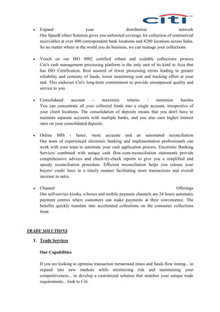  Expand your distribution network
Our SpeedCollect Solution gives you unlimited coverage for collection of commercial
receivables at over 400 correspondent bank locations and 4200 locations across India.
So no matter where in the world you do business, we can manage your collections.
 Vouch on our ISO 9002 certified robust and scalable collections process
Citi's cash management processing platform is the only unit of its kind in Asia that
has ISO Certification. Rest assured of fewer processing errors leading to greater
reliability and certainty of funds, lower monitoring cost and tracking effort at your
end. This endorses Citi's long-term commitment to provide unsurpassed quality and
service to you.
 Consolidated account - maximize returns / minimize hassles
You can concentrate all your collected funds into a single account, irrespective of
your client locations. The consolidation of deposits means that you don't have to
maintain separate accounts with multiple banks, and you also earn higher interest
rates on your consolidated deposits.
 Online MIS - faster, more accurate and an automated reconciliation
Our team of experienced electronic banking and implementation professionals can
work with your team to automate your cash application process. Electronic Banking
Services combined with unique cash flow-cum-reconciliation statements provide
comprehensive advices and check-by-check reports to give you a simplified and
speedy reconciliation procedure. Efficient reconciliation helps you release your
buyers' credit lines in a timely manner facilitating more transactions and overall
increase in sales.
 Channel Offerings
Our self-service kiosks, e-boxes and mobile payment channels are 24 hours automatic
payment centres where customers can make payments at their convenience. The
benefits quickly translate into accelerated collections on the consumer collections
front.
TRADE SOLUTIONS
1. Trade Services
Our Capabilities
If you are looking to optimise transaction turnaround times and funds flow timing... to
expand into new markets while minimizing risk and maintaining your
competitiveness... to develop a customized solution that matches your unique trade
requirements... look to Citi.
 