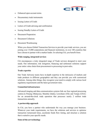  Enhanced open account terms
 Documentary trade instruments
 Issuing Letters of Credit
 Letters of Credit advising and confirmation
 Issuing Standby Letters of Credit
 Document Preparation
 Document Collations
 Document Warehousing
When you choose Global Transaction Services to provide your trade services, you are
joining over 15,000 corporations and financial institutions, in over 100 countries that
have chosen to partner with a market leader. In selecting Citi, you benefit from:
Wide-ranging, integrated services
Citi encompasses a truly integrated range of Trade services designed to meet your
needs. Our information, risk mitigation, financing and settlement solutions support
your entire value chain-from procurement to processing to post-sales.
Trade expertise
Our Trade Advisory teams have in-depth expertise in the intricacies of markets and
trade products in different geographies and they can provide you with customized
solutions. Among other things, they recognize your need to comply with various local
regulatory requirements and the latest government rules.
Unmatched infrastructure
Advanced imaging and data communication systems link our four regional processing
centres-in Penang (Malaysia), Mumbai (India), Lewisham (UK) and Tampa (USA)-
for an around-the-clock trade operation that processes nearly 2 million trade
transactions annually.
A partnership approach
In Citi, you have a partner who understands the way you manage your business.
Whatever your trade requirements, we have the solutions and services to optimise
transaction turnaround times, accelerate funds flow timing, and structure a solution
that is suited to your specific needs.
State-of-the-art technology
 