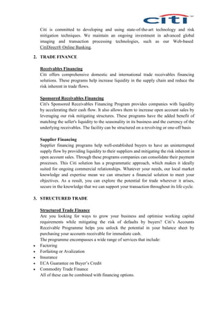 Citi is committed to developing and using state-of-the-art technology and risk
mitigation techniques. We maintain an ongoing investment in advanced global
imaging and transaction processing technologies, such as our Web-based
CitiDirect® Online Banking.
2. TRADE FINANCE
Receivables Financing
Citi offers comprehensive domestic and international trade receivables financing
solutions. These programs help increase liquidity in the supply chain and reduce the
risk inherent in trade flows.
Sponsored Receivables Financing
Citi's Sponsored Receivables Financing Program provides companies with liquidity
by accelerating their cash flow. It also allows them to increase open account sales by
leveraging our risk mitigating structures. These programs have the added benefit of
matching the seller's liquidity to the seasonality in its business and the currency of the
underlying receivables. The facility can be structured on a revolving or one-off basis
Supplier Financing
Supplier financing programs help well-established buyers to have an uninterrupted
supply flow by providing liquidity to their suppliers and mitigating the risk inherent in
open account sales. Through these programs companies can consolidate their payment
processes. This Citi solution has a programmatic approach, which makes it ideally
suited for ongoing commercial relationships. Whatever your needs, our local market
knowledge and expertise mean we can structure a financial solution to meet your
objectives. As a result, you can explore the potential for trade wherever it arises,
secure in the knowledge that we can support your transaction throughout its life cycle.
3. STRUCTURED TRADE
Structured Trade Finance
Are you looking for ways to grow your business and optimise working capital
requirements while mitigating the risk of defaults by buyers? Citi’s Accounts
Receivable Programme helps you unlock the potential in your balance sheet by
purchasing your accounts receivable for immediate cash.
The programme encompasses a wide range of services that include:
 Factoring
 Forfaiting or Avalization
 Insurance
 ECA Guarantee on Buyer’s Credit
 Commodity Trade Finance
All of these can be combined with financing options.
 
