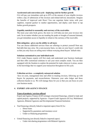 Accelerated cash conversion cycle - deploying cash for further growth
Citi will pay you immediate cash up to 85% of the amount of your eligible invoices
within a day of submission of the invoices and related delivery documents. Imagine
the benefits of improved cash flows! You can negotiate better terms with your
suppliers, respond quicker to market opportunities, and deploy cash faster to tap
further growth prospects.
Liquidity matched to seasonality and currency of the receivables
The more your sales book grows, the more we will help you turn your invoices into
cash. So no matter whether you are treading the peaks or troughs of seasonal demand,
you get immediate access to liquidity in whatever the currency of the receivable.
Risk mitigation - gives you the ability to sell more
You can choose additional services from our offerings to protect yourself from any
bad debt that may arise. On a non-recourse basis, we take on your buyer’s credit risk
so that you only focus on selling more without worrying about buyers’ default risks.
Solutions customised to your individual needs
Citi’s trade finance experts will first study and understand your business landscape
and then offer customised solutions to suit your most complex needs. You are then
equipped with the freedom to explore the potential for trade wherever it arises, secure
in the knowledge that we support your transaction throughout its life cycle.
Collection services - a completely outsourced solution
Save on costs, management time and effort in tracking invoices, following up with
buyers for payments, and reconciliations. Outsource your sales ledger and these
collection hassles to us. We will manage these for you so that you can focus on your
core business needs.
4. EXPORT AND AGENCY FINANCE
Types of products / services offered
Export and Agency Finance (EAF) arranges structured financings, related to trade and
capital projects, supported by Agencies - Export Credit Agencies (ECAs), Multilateral
Agencies, Bilateral Agencies and Developmental Financial Institution
 Tied financings (directly linked to imported capex) from ECAs:
o Direct loans
o Supported by guarantees and insurance cover
o Under co-financing programmes
 Untied financing (not directly linked to imported capex):
o Under risk-sharing programmes with Bilateral Agencies
 