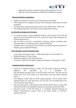 o Supported by insurance / guarantee under untied programmes of ECAs
o Under the A/B loan programmes of Multilateral and Bilateral Agencies
Pioneering initiatives undertaken
 Support from agencies for local currency financing (loans and bonds)
 NEXI (Japanese ECA) support for private sector financing in India under the untied
programme
 Providing agency supported financing solutions to the middle market / SME sector
 Risk-sharing programmes with agencies for providing untied financing
Key Benefits of dealing with Citi India
 Is a dominant player in agency-supported financing with coverage of more than 80
agencies and has Global Deal of the Year awards from Trade Finance Magazine and
Trade Forfaiting Review.
 Has the ability to provide a comprehensive financing solution by offering other
financing products to compliment agency-supported financing.
 Equipped with an on-the-ground team focusing on providing customised solutions for
arranging agency-supported financing.
Citi credentials, awards and market share
As per Export and Agency Finance - Global league tables, Citi is top ranker* as:
 Mandated arranger for Trade Finance
 Mandated Arranger for ECA Supported Loans
*Cumulative 2003 thru 2007 figures supplied by Dealogic as of December 31, 2007.
Landmark deals & achievements
 Largest ECA supported financing in India. US$ 750 million financing for Reliance
Infocomm Ltd. guaranteed by U. S. Eximbank for
US$ 500 million and direct loan of US$ 250 million from EDC. This deal won the
Global Deal of the Year awards from Trade Finance and from Trade Forfaiting
Review.
 First financing in India under the NEXI untied programme. US$ 65 million NEXI
supported facility for Asahi India Glass Ltd. This deal won the Global Deal of the
Year award from Trade Finance.
 First dual rated agency credit-enhanced local currency bond issuance in India: INR
1400 million bond issue by Ballarpur Industries Ltd. partially guaranteed by FMO.
 Successful closure of US$ 500 million U. S. Eximbank supported financing for
Reliance Petrochemicals Limited, which is the largest tranche of multi-ECA
supported financing.
 