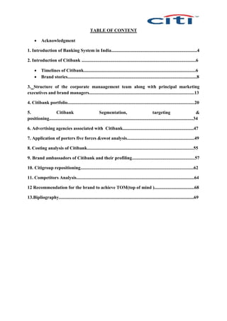 TABLE OF CONTENT
 Acknowledgment
1. Introduction of Banking System in India...........................................................................4
2. Introduction of Citibank ....................................................................................................6
 Timelines of Citibank..................................................................................................6
 Brand stories.................................................................................................................8
3. Structure of the corporate manaagement team along with principal marketing
executives and brand managers............................................................................................13
4. Citibank portfolio...............................................................................................................20
5. Citibank Segmentation, targeting &
positioning..............................................................................................................................34
6. Advertising agencies associated with Citibank..............................................................47
7. Application of porters five forces &swot analysis...........................................................49
8. Costing analysis of Citibank.............................................................................................55
9. Brand ambassadors of Citibank and their profiling.......................................................57
10. Citigroup repositioning...................................................................................................62
11. Competitors Analysis.......................................................................................................64
12 Recommendation for the brand to achieve TOM(top of mind )...................................68
13.Bipliography......................................................................................................................69
 
