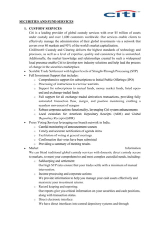 SECURITIES AND FUND SERVICES
1. CUSTODY SERVICES
Citi is a leading provider of global custody services with over $5 trillion of assets
under custody and over 1,600 customers worldwide. Our services enable clients to
effectively manage the administration of their global investments via a network that
covers over 80 markets and 95% of the world's market capitalization.
CitiDirect® Custody and Clearing delivers the highest standards of technology and
processes, as well as a level of expertise, quality and consistency that is unmatched.
Additionally, the market knowledge and relationships created by such a widespread
local presence enable Citi to develop new industry solutions and help lead the process
of change in the securities marketplace.
 Scalable Trade Settlement with highest levels of Straight-Through Processing (STP)
 Full Investment Support that includes:
o Comprehensive support for subscriptions to Initial Public Offerings (IPO)
o Processing of instructions to exercise warrants
o Support for subscriptions to mutual funds, money market funds, listed open-
end and exchange-traded funds
o Full support for all exchange traded derivatives transactions, providing fully
automated transaction flow, margin, and position monitoring enabling a
seamless movement of margins
o Robust corporate actions functionality, leveraging Citi system enhancements
o Local custodian for American Depositary Receipts (ADR) and Global
Depositary Receipts (GDR)
 Proxy Voting Services leveraging our branch network in India:
o Careful monitoring of announcement sources
o Timely and accurate notification of agenda items
o Facilitation of voting at general meetings
o Confirmation that votes have been submitted
o Providing a summary of meeting results
 Market Information
We can blend traditional global custody services with domestic direct custody access
to markets, to meet your comprehensive and most complex custodial needs, including:
o Safekeeping and settlement:
Our high STP rates ensure that your trades settle with a minimum of manual
intervention.
o Income processing and corporate actions:
We provide information to help you manage your cash assets effectively and
maximize your investment returns.
o Record keeping and reporting:
Our reports give you critical information on your securities and cash positions,
along with transaction status.
o Direct electronic interface:
We have direct interfaces into central depository systems and through
 