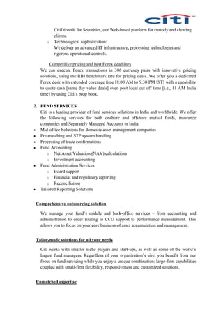 CitiDirect® for Securities, our Web-based platform for custody and clearing
clients.
o Technological sophistication:
We deliver an advanced IT infrastructure, processing technologies and
rigorous operational controls.
Competitive pricing and best Forex deadlines
We can execute Forex transactions in 306 currency pairs with innovative pricing
solutions, using the RBI benchmark rate for pricing deals. We offer you a dedicated
Forex desk with extended coverage time [8:00 AM to 9:30 PM IST] with a capability
to quote cash [same day value deals] even post local cut off time [i.e., 11 AM India
time] by using Citi’s prop book.
2. FUND SERVICES
Citi is a leading provider of fund services solutions in India and worldwide. We offer
the following services for both onshore and offshore mutual funds, insurance
companies and Separately Managed Accounts in India:
 Mid-office Solutions for domestic asset management companies
 Pre-matching and STP system handling
 Processing of trade confirmations
 Fund Accounting
o Net Asset Valuation (NAV) calculations
o Investment accounting
 Fund Administration Services
o Board support
o Financial and regulatory reporting
o Reconciliation
 Tailored Reporting Solutions
Comprehensive outsourcing solution
We manage your fund’s middle and back-office services – from accounting and
administration to order routing to CCO support to performance measurement. This
allows you to focus on your core business of asset accumulation and management.
Tailor-made solutions for all your needs
Citi works with smaller niche players and start-ups, as well as some of the world’s
largest fund managers. Regardless of your organization’s size, you benefit from our
focus on fund servicing while you enjoy a unique combination: large-firm capabilities
coupled with small-firm flexibility, responsiveness and customized solutions.
Unmatched expertise
 