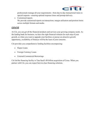 professionals manage all your requirements - from day-to-day transactional items to
special requests - ensuring optimal response times and prompt delivery.
 Customised reports
We provide customised reports on transactions, margin utilisation and position limits
across multiple formats and media.
LOANS
At Citi, you can get all the financial products and services your growing company needs. As
the leading bank for business, we have the right financial solution for each step of your
growth, so when you want to upgrade your facilities or pursue an attractive growth
opportunity, availability of finances will be the least of your concerns.
Citi provides you comprehensive lending facilities encompassing:
 Rupee Loans
 Foreign Currency Loans
 External Commercial Borrowings
Citi led the financing facility in Tata Steel's $8 billion acquisition of Corus. When you
partner with Citi, you can expect best-in-class financing solutions.
 
