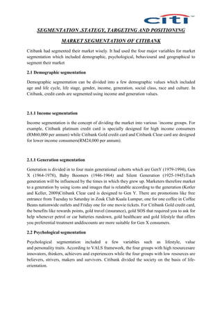 SEGMENTATION .STATEGY, TARGETING AND POSITIONING
MARKET SEGMENTATION OF CITIBANK
Citibank had segmented their market wisely. It had used the four major variables for market
segmentation which included demographic, psychological, behavioural and geographical to
segment their market
2.1 Demographic segmentation
Demographic segmentation can be divided into a few demographic values which included
age and life cycle, life stage, gender, income, generation, social class, race and culture. In
Citibank, credit cards are segmented using income and generation values.
2.1.1 Income segmentation
Income segmentation is the concept of dividing the market into various `income groups. For
example, Citibank platinum credit card is specially designed for high income consumers
(RM60,000 per annum) while Citibank Gold credit card and Citibank Clear card are designed
for lower income consumers(RM24,000 per annum).
2.1.1 Generation segmentation
Generation is divided in to four main generational cohorts which are GenY (1979-1994), Gen
X (1964-1978), Baby Boomers (1946-1964) and Silent Generation (1925-1945).Each
generation will be influenced by the times in which they grew up. Marketers therefore market
to a generation by using icons and images that is relatable according to the generation (Kotler
and Keller, 2009)Citibank Clear card is designed to Gen Y. There are promotions like free
entrance from Tuesday to Saturday in Zouk Club Kuala Lumpur, one for one coffee in Coffee
Beans nationwide outlets and Friday one for one movie tickets. For Citibank Gold credit card,
the benefits like rewards points, gold travel (insurance), gold SOS that required you to ask for
help whenever petrol or car batteries rundown, gold healthcare and gold lifestyle that offers
you preferential treatment anddiscounts are more suitable for Gen X consumers.
2.2 Psychological segmentation
Psychological segmentation included a few variables such as lifestyle, value
and personality traits. According to VALS framework, the four groups with high resourcesare
innovators, thinkers, achievers and experiencers while the four groups with low resources are
believers, strivers, makers and survivors. Citibank divided the society on the basis of life-
orientation.
 