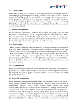 2.2.1 Life-orientation
People who are traditional, passionate in work and self expression are targeted. Citibank
attracted people by providing benefits as people go thru the routine of their work life. With or
without those benefits, people will have to do the same thing too. For example, outstation,
refuel, shop for groceries et cetera. These things have to be done even if without any rebates
or cash bank in credit cards. Those credit cards which are using life-orientation basis included
Shell-Citibank credit card, Giant-Citibank credit card, Citibank Premier Miles card and Air
Asia Citibank credit card.
2.3 Behavioral segmentation
In the behavioral segmentation, marketers divide buyers into groups based on their
knowledge of, attitude towards, use of, or response to a product. The variables used in this
type of segmentation include benefit sought, occasions, user status and usage rate,
buyer readiness, loyalty status and attitude. (Philip Kotler, 2012)In Citibank, it uses thevariab
le of benefit sought and occasion to segment the market for credit card.
2.3.1 Benefit sought
Benefit sought is widely used in the market because it can help to identify he distinct market
with clear market implication. Under this variable, consumers are being divided into
enthusiast, image seekers, savvy shoppers, traditionalist, satisfied sippers and overwhelmed.
The Citibank cash back platinum credit card is specifically designed for the customers who
are falls under the category of savvy shoppers. Users of this type of credit cards can get
rebates on daily retail spend and also can enjoy 20% off on selected purchase in Coffee Bean.
However, the Citibank Premium Miles and Air Asia credit card was designed for customer on
the basis of occasions.
2.3.2 Occasion buyers
Under the variable of occasion buyers are distinguished when theydevelop a need or make a
purchase or use a product. These two types of creditcard are suitable for people who need to
fly frequently for business purpose or traveling because users can redeem free flight
ticket when they fly more.
2.4 Geographic segmentation
Lastly, geographic segmentation divides the market into geographical units such as nations,
states, regions, countries, cities or neighbourhood. Nielsen Claritas has developed a
geoclustering approach called PRIZM clusters which consists of young
digerati, beltway boomers, the cosmopolitans and old milltowns. Groupings in this cluster are
basically based on five broad categories such as education and affluence, family life cycle,
urbanization, race and ethnicity and mobility. (Philip Kotler, 2012) The purpose of this
segmentation strategy is to ensure that the products are tailor to the needs and wants of local
customers. In Malaysia, Citibank are targeting on customers who are well-educated and
having a middle high income. Thus, it is more concentrated on customers from urban area
 