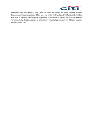 especially areas like Klang Valley, who fall under the cluster of young digerati, beltway
boomers and the cosmopolitans. There are 6 out of the 11 branches of Citibank are located in
this area. In addition, to strengthen its position in Malaysia, it also set up mobility boots in
various notable shopping centers to attract more potential customers from different areas to
use their credit card.
 