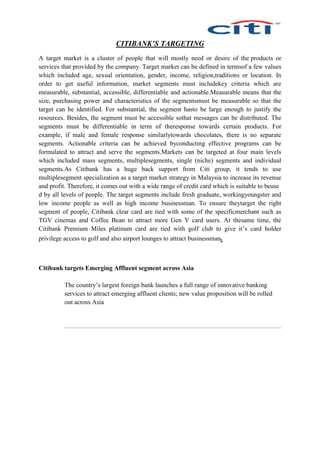 CITIBANK’S TARGETING
A target market is a cluster of people that will mostly need or desire of the products or
services that provided by the company. Target market can be defined in termsof a few values
which included age, sexual orientation, gender, income, religion,traditions or location. In
order to get useful information, market segments must includekey criteria which are
measurable, substantial, accessible, differentiable and actionable.Measurable means that the
size, purchasing power and characteristics of the segmentsmust be measurable so that the
target can be identified. For substantial, the segment hasto be large enough to justify the
resources. Besides, the segment must be accessible sothat messages can be distributed. The
segments must be differentiable in term of theresponse towards certain products. For
example, if male and female response similarlytowards chocolates, there is no separate
segments. Actionable criteria can be achieved byconducting effective programs can be
formulated to attract and serve the segments.Markets can be targeted at four main levels
which included mass segments, multiplesegments, single (niche) segments and individual
segments.As Citibank has a huge back support from Citi group, it tends to use
multiplesegment specialization as a target market strategy in Malaysia to increase its revenue
and profit. Therefore, it comes out with a wide range of credit card which is suitable to beuse
d by all levels of people. The target segments include fresh graduate, workingyoungster and
low income people as well as high income businessman. To ensure theytarget the right
segment of people, Citibank clear card are tied with some of the specificmerchant such as
TGV cinemas and Coffee Bean to attract more Gen Y card users. At thesame time, the
Citibank Premium Miles platinum card are tied with golf club to give it’s card holder
privilege access to golf and also airport lounges to attract businessman.
Citibank targets Emerging Affluent segment across Asia
The country’s largest foreign bank launches a full range of innovative banking
services to attract emerging affluent clients; new value proposition will be rolled
out across Asia
 