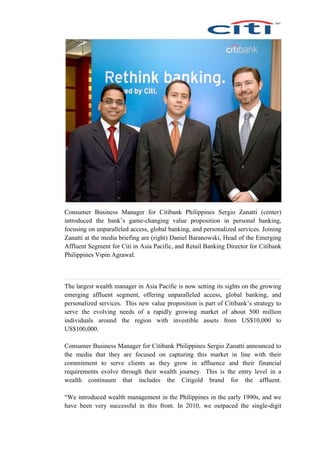 Consumer Business Manager for Citibank Philippines Sergio Zanatti (center)
introduced the bank’s game-changing value proposition in personal banking,
focusing on unparalleled access, global banking, and personalized services. Joining
Zanatti at the media briefing are (right) Daniel Baranowski, Head of the Emerging
Affluent Segment for Citi in Asia Pacific, and Retail Banking Director for Citibank
Philippines Vipin Agrawal.
The largest wealth manager in Asia Pacific is now setting its sights on the growing
emerging affluent segment, offering unparalleled access, global banking, and
personalized services. This new value proposition is part of Citibank’s strategy to
serve the evolving needs of a rapidly growing market of about 500 million
individuals around the region with investible assets from US$10,000 to
US$100,000.
Consumer Business Manager for Citibank Philippines Sergio Zanatti announced to
the media that they are focused on capturing this market in line with their
commitment to serve clients as they grow in affluence and their financial
requirements evolve through their wealth journey. This is the entry level in a
wealth continuum that includes the Citigold brand for the affluent.
“We introduced wealth management in the Philippines in the early 1990s, and we
have been very successful in this front. In 2010, we outpaced the single-digit
 