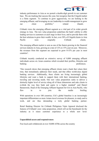 industry performance in Asia as we posted a double-digit growth in our customer
base. We are tracking that success this year, but recognize that the Citigold market
is a finite segment. To continue to grow aggressively, we are looking to the
emerging affluent, and leveraging on our leadership in wealth management to grow
our client portfolio,” related Zanatti.
Citibank views the emerging affluent segment as a vital part of its wider growth
strategy in Asia. The new value proposition underlines the bank’s ability to offer
leading services to customers at each stage in their lives, and to provide them with
the best solutions to grow their wealth. In fact, over 50% of Citigold clients in Asia
Pacific were originally Citibank clients.
The emerging affluent market is seen as one of the fastest growing in the financial
services industry in Asia, growing at a rate of 12% to 15% year on year. Moreover,
the revenues from this segment are expected to grow 8-15% per year in most
countries1
.
Citibank recently conducted an extensive survey of 8,000 emerging affluent
individuals across six Asian countries which revealed their profiles, lifestyles and
banking preferences.
“Our research shows that emerging affluent clients want a bank that values their
time, that immediately addresses their needs, and that offers world-class digital
banking services. Additionally, these clients are living increasingly global
lifestyles and want a bank to support them with their international banking,
traveling and investing needs. Our new value proposition seeks to deliver a
distinctly higher level of service along all of these dimensions and asks clients to
re-think the way they bank and aspire to a higher standard” said Daniel
Baranowski, Head of the Emerging Affluent Segment for Citi in Asia Pacific, who
flew in to join the media briefing.
With operations in over 100 countries, Citi’s global franchise is an increasingly
important differentiator as more Asians travel overseas for pleasure, to study and to
work, and are thus demanding a truly global banking partner.
Retail Banking Director for Citibank Philippines Vipin Agrawal disclosed the
features of Citibank’s new value proposition, which will set the benchmark for the
industry as it raises customer experience to a whole new level:
Unparalleled access and responsiveness
Free local cash withdrawals at over 10,000 ATMs across the country
 
