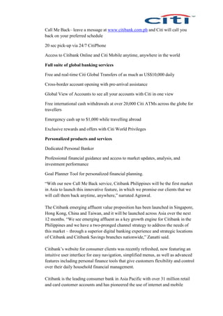 Call Me Back– leave a message at www.citibank.com.ph and Citi will call you
back on your preferred schedule
20 sec pick-up via 24/7 CitiPhone
Access to Citibank Online and Citi Mobile anytime, anywhere in the world
Full suite of global banking services
Free and real-time Citi Global Transfers of as much as US$10,000 daily
Cross-border account opening with pre-arrival assistance
Global View of Accounts to see all your accounts with Citi in one view
Free international cash withdrawals at over 20,000 Citi ATMs across the globe for
travellers
Emergency cash up to $1,000 while travelling abroad
Exclusive rewards and offers with Citi World Privileges
Personalized products and services
Dedicated Personal Banker
Professional financial guidance and access to market updates, analysis, and
investment performance
Goal Planner Tool for personalized financial planning.
“With our new Call Me Back service, Citibank Philippines will be the first market
in Asia to launch this innovative feature, in which we promise our clients that we
will call them back anytime, anywhere,” narrated Agrawal.
The Citibank emerging affluent value proposition has been launched in Singapore,
Hong Kong, China and Taiwan, and it will be launched across Asia over the next
12 months. “We see emerging affluent as a key growth engine for Citibank in the
Philippines and we have a two-pronged channel strategy to address the needs of
this market – through a superior digital banking experience and strategic locations
of Citibank and Citibank Savings branches nationwide,” Zanatti said.
Citibank’s website for consumer clients was recently refreshed, now featuring an
intuitive user interface for easy navigation, simplified menus, as well as advanced
features including personal finance tools that give customers flexibility and control
over their daily household financial management.
Citibank is the leading consumer bank in Asia Pacific with over 31 million retail
and card customer accounts and has pioneered the use of internet and mobile
 