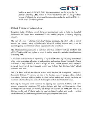 banking across Asia. In 2010, Citi’s Asia consumer unit was the largest for Citi
globally, generating US$2.1billion in net income or around 20% of Citi's global net
income. Citibank is the largest wealth manager in Asia Pacific with over US$185
billion assets under management.
Citibank first to target Indian students
Bangalore, India -- Citibank, one of the largest multinational banks in India, has launched
CitiStudent, the South Asian subcontinent's first banking program exclusively targeting
students.
The start of a new ``Lifestage Marketing''-themed campaign, the effort seeks to attract
students as customers using technologically advanced banking services; easy terms for
account opening and minimum balance requirements; and ease of use.
The effort aims to retain students as customers once they join the workforce. The bank, part
of New York-based Citicorp, plans to target 50 leading universities and educational institutes
in India by 2000.
"CitiStudent users will have an opportunity to experience Citibanking very early in their lives
while giving us a unique advantage in understanding and meeting the evolving needs of these
customers as they advance in their lifestage, so that Citibank remains their automatic
preferred choice for all their financial needs," said Ashoke Dutt, Citibank India's global
consumer bank head.
The U.S. bank launched the concept at the Indian Institute of Management, Bangalore,
Karnataka. Citibank Cyberzone, an area in the business school's campus, offers student
customers a 24-hour CitiPhone banking hot line; online banking and Internet terminals; an
automatic teller machine; and terminals that can process both debit and credit cards.
Relaxing the stringent norms common for opening new accounts, Citibank will allow
students to maintain a minimum $25 savings balance with their checking account. Other
incentives include waivers on monthly fee charges on accounts, an ATM/debit card and a
Citibank credit card. Citibank leads the local credit-card market with nearly 1 million
cardholders and 50% of volume generated through countrywide transaction.
 