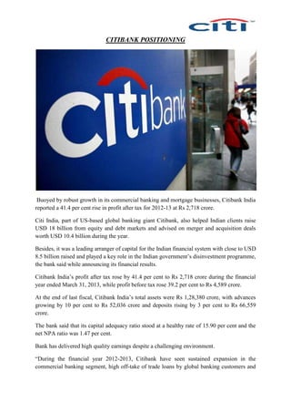 CITIBANK POSITIONING
Buoyed by robust growth in its commercial banking and mortgage businesses, Citibank India
reported a 41.4 per cent rise in profit after tax for 2012-13 at Rs 2,718 crore.
Citi India, part of US-based global banking giant Citibank, also helped Indian clients raise
USD 18 billion from equity and debt markets and advised on merger and acquisition deals
worth USD 10.4 billion during the year.
Besides, it was a leading arranger of capital for the Indian financial system with close to USD
8.5 billion raised and played a key role in the Indian government’s disinvestment programme,
the bank said while announcing its financial results.
Citibank India’s profit after tax rose by 41.4 per cent to Rs 2,718 crore during the financial
year ended March 31, 2013, while profit before tax rose 39.2 per cent to Rs 4,589 crore.
At the end of last fiscal, Citibank India’s total assets were Rs 1,28,380 crore, with advances
growing by 10 per cent to Rs 52,036 crore and deposits rising by 3 per cent to Rs 66,559
crore.
The bank said that its capital adequacy ratio stood at a healthy rate of 15.90 per cent and the
net NPA ratio was 1.47 per cent.
Bank has delivered high quality earnings despite a challenging environment.
“During the financial year 2012-2013, Citibank have seen sustained expansion in the
commercial banking segment, high off-take of trade loans by global banking customers and
 