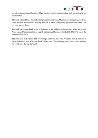growth in our mortgage business. Their capital position remains robust as it supports a larger
balance sheet.
The bank opened three Smart Banking branches in Noida, Mumbai and Bangalore, while its
cards business maintained a leading position in terms of spending per card with about 18.4
per cent market share.
The bank’s mortgage book grew 16.7 per cen to Rs 9,949 crore in the year, while the overall
Asset Under Management in its wealth management business stood at Rs 16,059 crore at the
end of the last fiscal.
The bank said it also made 135 new hirings, under its Associate Program, from B-schools in
India during the year, while the bank’s Corporate Citizenship program made grants totaling
Rs 12.68 crore during the fiscal.
 