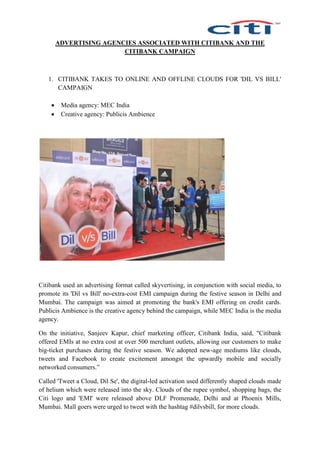 ADVERTISING AGENCIES ASSOCIATED WITH CITIBANK AND THE
CITIBANK CAMPAIGN
1. CITIBANK TAKES TO ONLINE AND OFFLINE CLOUDS FOR 'DIL VS BILL'
CAMPAIGN
 Media agency: MEC India
 Creative agency: Publicis Ambience
Citibank used an advertising format called skyvertising, in conjunction with social media, to
promote its 'Dil vs Bill' no-extra-cost EMI campaign during the festive season in Delhi and
Mumbai. The campaign was aimed at promoting the bank's EMI offering on credit cards.
Publicis Ambience is the creative agency behind the campaign, while MEC India is the media
agency.
On the initiative, Sanjeev Kapur, chief marketing officer, Citibank India, said, "Citibank
offered EMIs at no extra cost at over 500 merchant outlets, allowing our customers to make
big-ticket purchases during the festive season. We adopted new-age mediums like clouds,
tweets and Facebook to create excitement amongst the upwardly mobile and socially
networked consumers.”
Called 'Tweet a Cloud, Dil Se', the digital-led activation used differently shaped clouds made
of helium which were released into the sky. Clouds of the rupee symbol, shopping bags, the
Citi logo and 'EMI' were released above DLF Promenade, Delhi and at Phoenix Mills,
Mumbai. Mall goers were urged to tweet with the hashtag #dilvsbill, for more clouds.
 