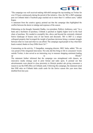 "The campaign was well received making #dilvsbill amongst the top trending on Twitter for
over 53 hours continuously during the period of the initiative. Also, the 'Dil vs Bill' campaign
post on Citibank India’s Facebook page reached out to more than 4.1 million users," added
Kapur.
A statement from the creative agency pointed out that the campaign idea highlighted the
conflict between the desire to indulge and expenses of the season.
Elaborating on the thought, Sunanda Chadha, vice president, Publicis Ambience, said, "As a
bank and a facilitator of purchase, Citibank is perched at slightly higher level in the food
chain of purchase. We needed to exemplify this, above and beyond the extremely cluttered
festive landscape of hoarse cries of star bursts and discounts. 'Dil vs Bill' is a unique
colloquial property that leveraged the insight of purchase decisions being a constant struggle
between what we want and what we can afford. The campaign urged people to buy what their
hearts wanted, thanks to Easy EMIs from Citi’."
Commenting on the activity, T Gangadhar, managing director, MEC India, added, "We are
very proud of this integrated innovation. Not only did this bring to life to consumers' tweets
outside Twitter, it also served as an interesting way to measure shopping sentiment leading
up to Diwali."
The statement further informed that the campaign was strengthened with chasers, an
innovative media strategy used in print format and radio spots. It pointed out that
advertisements were placed in close proximity to lifestyle product ads giving consumers a
reason to use the EMI offers on Citibank cards. Following this campaign, the statement noted
that EMI sales on Citibank India credit cards for the festive season this year more than
doubled from last year.
 