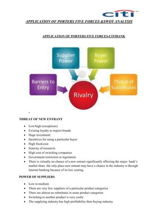 APPLICATION OF PORTERS FIVE FORCES &SWOT ANALYSIS
APPLICATION OF PORTERS FIVE FORCES-CITIBANK
-
THREAT OF NEW ENTRANT
 Low/high (exceptions)
 Existing loyalty to majors brands
 Huge investment
 Incentives for using a particular buyer
 High fixed cost
 Scarcity of resources
 High cost of switching companies
 Government restriction or legislation
 There is virtually no chance of a new entrant significantly affecting the major bank’s
market share .the only place new entrant may have a chance in the industry is through
internet banking because of its low costing.
POWER OF SUPPLIERS
 Low to medium
 There are very few suppliers of a particular product categories
 There are almost no substitutes in some product categories
 Switching to another product is very costly
 The supplying industry has high profitability then buying industry
 