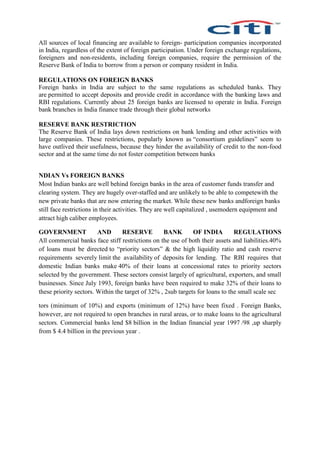 All sources of local financing are available to foreign- participation companies incorporated
in India, regardless of the extent of foreign participation. Under foreign exchange regulations,
foreigners and non-residents, including foreign companies, require the permission of the
Reserve Bank of India to borrow from a person or company resident in India.
REGULATIONS ON FOREIGN BANKS
Foreign banks in India are subject to the same regulations as scheduled banks. They
are permitted to accept deposits and provide credit in accordance with the banking laws and
RBI regulations. Currently about 25 foreign banks are licensed to operate in India. Foreign
bank branches in India finance trade through their global networks
RESERVE BANK RESTRICTION
The Reserve Bank of India lays down restrictions on bank lending and other activities with
large companies. These restrictions, popularly known as “consortium guidelines” seem to
have outlived their usefulness, because they hinder the availability of credit to the non-food
sector and at the same time do not foster competition between banks
NDIAN Vs FOREIGN BANKS
Most Indian banks are well behind foreign banks in the area of customer funds transfer and
clearing system. They are hugely over-staffed and are unlikely to be able to competewith the
new private banks that are now entering the market. While these new banks andforeign banks
still face restrictions in their activities. They are well capitalized , usemodern equipment and
attract high caliber employees.
GOVERNMENT AND RESERVE BANK OF INDIA REGULATIONS
All commercial banks face stiff restrictions on the use of both their assets and liabilities.40%
of loans must be directed to “priority sectors” & the high liquidity ratio and cash reserve
requirements severely limit the availability of deposits for lending. The RBI requires that
domestic Indian banks make 40% of their loans at concessional rates to priority sectors
selected by the government. These sectors consist largely of agricultural, exporters, and small
businesses. Since July 1993, foreign banks have been required to make 32% of their loans to
these priority sectors. Within the target of 32% , 2sub targets for loans to the small scale sec
tors (minimum of 10%) and exports (minimum of 12%) have been fixed . Foreign Banks,
however, are not required to open branches in rural areas, or to make loans to the agricultural
sectors. Commercial banks lend $8 billion in the Indian financial year 1997 /98 ,up sharply
from $ 4.4 billion in the previous year .
 