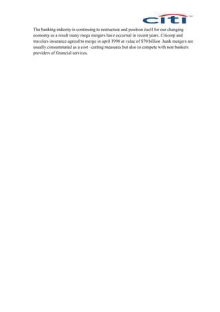 The banking industry is continuing to restructure and position itself for our changing
economy as a result many mega mergers have occurred in recent years. Citicorp and
travelers insurance agreed to merge in april 1998 at value of $70 billion .bank mergers are
usually consummated as a cost –cutting measures but also to compete with non bankers
providers of financial services.
 