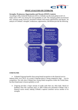 SWOT ANALYSIS OF CITIBANK
Strengths, Weaknesses, Opportunities and Threats (SWOT) Analysis
According to Hitt, Ireland & Hoskisson (2011), Cititbank was the most global of all U.S.
banks and in 1997 was among the most profitable as well. The changing global environment
and customer needs, however, presented Citibank with unique opportunities and threats. An
analysis of Citibank’s strengths, weaknesses, opportunities, and threats provide the following
STRENGTHS
 Citibank/Citigroup benefits from strong brand recognition in the financial service
industry (Hitt, et al, 2011). As a result, Citigroup enjoys a strong competitive edge over its
competitors. Not only does Citibank have strong brand recognition within the United State,
but their brand name is known globally as well.
 Citigroup provides a larger amount of credit cards than any other bank. Based on
feedback from this customer pool, in 2003 Forbes.com presented Citibank with a
financial sector award, making Citibank’s superior customer service another of its
strengths
 