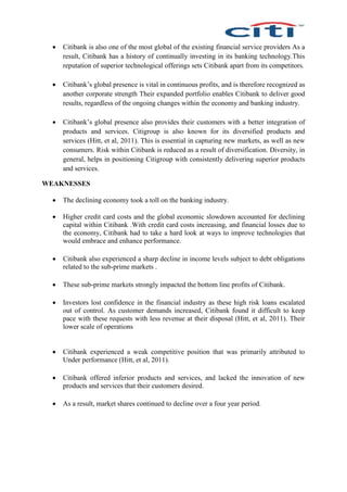  Citibank is also one of the most global of the existing financial service providers As a
result, Citibank has a history of continually investing in its banking technology.This
reputation of superior technological offerings sets Citibank apart from its competitors.
 Citibank’s global presence is vital in continuous profits, and is therefore recognized as
another corporate strength Their expanded portfolio enables Citibank to deliver good
results, regardless of the ongoing changes within the economy and banking industry.
 Citibank’s global presence also provides their customers with a better integration of
products and services. Citigroup is also known for its diversified products and
services (Hitt, et al, 2011). This is essential in capturing new markets, as well as new
consumers. Risk within Citibank is reduced as a result of diversification. Diversity, in
general, helps in positioning Citigroup with consistently delivering superior products
and services.
WEAKNESSES
 The declining economy took a toll on the banking industry.
 Higher credit card costs and the global economic slowdown accounted for declining
capital within Citibank .With credit card costs increasing, and financial losses due to
the economy, Citibank had to take a hard look at ways to improve technologies that
would embrace and enhance performance.
 Citibank also experienced a sharp decline in income levels subject to debt obligations
related to the sub-prime markets .
 These sub-prime markets strongly impacted the bottom line profits of Citibank.
 Investors lost confidence in the financial industry as these high risk loans escalated
out of control. As customer demands increased, Citibank found it difficult to keep
pace with these requests with less revenue at their disposal (Hitt, et al, 2011). Their
lower scale of operations
 Citibank experienced a weak competitive position that was primarily attributed to
Under performance (Hitt, et al, 2011).
 Citibank offered inferior products and services, and lacked the innovation of new
products and services that their customers desired.
 As a result, market shares continued to decline over a four year period.
 