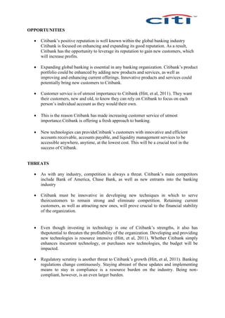 OPPORTUNITIES
 Citibank’s positive reputation is well known within the global banking industry
Citibank is focused on enhancing and expanding its good reputation. As a result,
Citibank has the opportunity to leverage its reputation to gain new customers, which
will increase profits.
 Expanding global banking is essential in any banking organization. Citibank’s product
portfolio could be enhanced by adding new products and services, as well as
improving and enhancing current offerings. Innovative products and services could
potentially bring new customers to Citibank.
 Customer service is of utmost importance to Citibank (Hitt, et al, 2011). They want
their customers, new and old, to know they can rely on Citibank to focus on each
person’s individual account as they would their own.
 This is the reason Citibank has made increasing customer service of utmost
importance.Citibank is offering a fresh approach to banking.
 New technologies can provideCitibank’s customers with innovative and efficient
accounts receivable, accounts payable, and liquidity management services to be
accessible anywhere, anytime, at the lowest cost. This will be a crucial tool in the
success of Citibank.
THREATS
 As with any industry, competition is always a threat. Citibank’s main competitors
include Bank of America, Chase Bank, as well as new entrants into the banking
industry
 Citibank must be innovative in developing new techniques in which to serve
theircustomers to remain strong and eliminate competition. Retaining current
customers, as well as attracting new ones, will prove crucial to the financial stability
of the organization.
 Even though investing in technology is one of Citibank’s strengths, it also has
thepotential to threaten the profitability of the organization. Developing and providing
new technologies is resource intensive (Hitt, et al, 2011). Whether Citibank simply
enhances itscurrent technology, or purchases new technologies, the budget will be
impacted.
 Regulatory scrutiny is another threat to Citibank’s growth (Hitt, et al, 2011). Banking
regulations change continuously. Staying abreast of these updates and implementing
means to stay in compliance is a resource burden on the industry. Being non-
compliant, however, is an even larger burden.
 