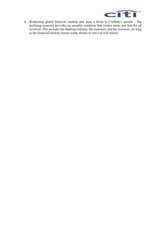  Weakening global financial markets also pose a threat to Citibank’s growth . The
declining economy provides an unstable condition that creates stress and fear for all
involved. This includes the banking industry, the customer, and the investors. As long
as the financial markets remain weak, threats to survival will remain.
 
