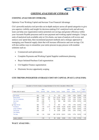 COSTING ANALYSIS OF CITIBANK
COSTING ANALYSIS OF CITIBANK:
Optimize Your Working Capital and Increase Your Financial Advantage
Citi’s powerful analytics tool provides an in-depth analysis across all spend categories to give
you superior visibility and insight for decision-making.Citi’s analytical tools and advisory
team can help your organization realize potential cost savings and greater efficiency within
your Accounts Payable processes and in new payment and working capital strategies. Using a
suite of analytical tools available only to Citi clients, our team of analysts will review and
analyze your spend data, then recommend payment methods and a strategic approach to
managing your financial supply chain that will increase efficiencies and cost savings. Citi
will also outline ways to streamline your entire procure-to-pay process with modular
solutions such as:
 Commercial card optimization
 Complete Payments and Working Capital Supplier enablement planning
 Buyer Initiated Purchase Card segmentation
 Citi Supplier Finance segmentation
 Electronic Invoice opportunity scoping
CITI TRENDS (WEIGHTED AVERAGE COST OF CAPITAL (WACC) ANALYSIS)
WACC ANALYSIS :
 