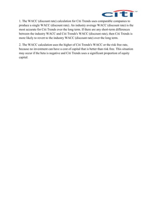 1. The WACC (discount rate) calculation for Citi Trends uses comparable companies to
produce a single WACC (discount rate). An industry average WACC (discount rate) is the
most accurate for Citi Trends over the long term. If there are any short-term differences
between the industry WACC and Citi Trends's WACC (discount rate), then Citi Trends is
more likely to revert to the industry WACC (discount rate) over the long term.
2. The WACC calculation uses the higher of Citi Trends's WACC or the risk free rate,
because no investment can have a cost of capital that is better than risk free. This situation
may occur if the beta is negative and Citi Trends uses a significant proportion of equity
capital.
 