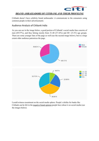 BRAND AMBASSADORS OF CITIBANK AND THEIR PROFILING
Citibank doesn’t have celebrity brand ambassador .it communicate to the consumers using
common people in their advertisements
Audience Analysis of Citibank India
As you can see in the image below, a good portion of Citibank’s social media fans consists of
men (69.57%), and they belong mostly from 31-40 (37.16%) and 40+ (31.91) age groups.
There are some younger fans of the page as well (see the second image below), but to a large
extent older audience patronizes the page.
I could witness resentment on the social media sphere. People’s dislike for banks like
Citibank can be felt in the negative brand opinion people have about it on social media (see
the images below).
 