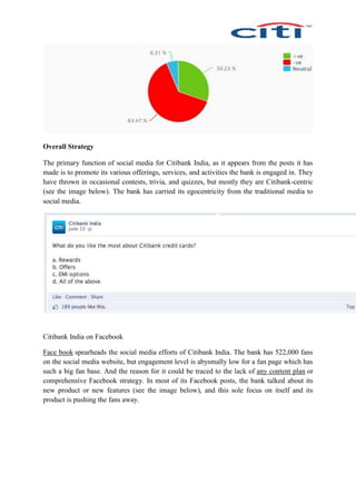 Overall Strategy
The primary function of social media for Citibank India, as it appears from the posts it has
made is to promote its various offerings, services, and activities the bank is engaged in. They
have thrown in occasional contests, trivia, and quizzes, but mostly they are Citibank-centric
(see the image below). The bank has carried its egocentricity from the traditional media to
social media.
Citibank India on Facebook
Face book spearheads the social media efforts of Citibank India. The bank has 522,000 fans
on the social media website, but engagement level is abysmally low for a fan page which has
such a big fan base. And the reason for it could be traced to the lack of any content plan or
comprehensive Facebook strategy. In most of its Facebook posts, the bank talked about its
new product or new features (see the image below), and this sole focus on itself and its
product is pushing the fans away.
 