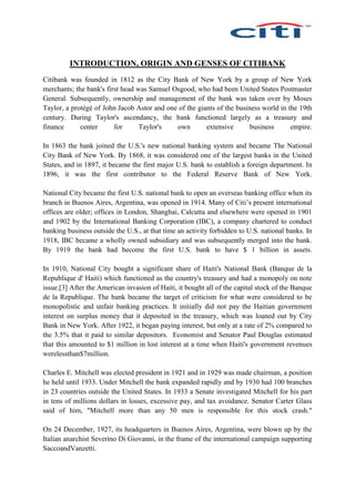INTRODUCTION, ORIGIN AND GENSES OF CITIBANK
Citibank was founded in 1812 as the City Bank of New York by a group of New York
merchants; the bank's first head was Samuel Osgood, who had been United States Postmaster
General. Subsequently, ownership and management of the bank was taken over by Moses
Taylor, a protégé of John Jacob Astor and one of the giants of the business world in the 19th
century. During Taylor's ascendancy, the bank functioned largely as a treasury and
finance center for Taylor's own extensive business empire.
In 1863 the bank joined the U.S.'s new national banking system and became The National
City Bank of New York. By 1868, it was considered one of the largest banks in the United
States, and in 1897, it became the first major U.S. bank to establish a foreign department. In
1896, it was the first contributor to the Federal Reserve Bank of New York.
National City became the first U.S. national bank to open an overseas banking office when its
branch in Buenos Aires, Argentina, was opened in 1914. Many of Citi’s present international
offices are older; offices in London, Shanghai, Calcutta and elsewhere were opened in 1901
and 1902 by the International Banking Corporation (IBC), a company chartered to conduct
banking business outside the U.S., at that time an activity forbidden to U.S. national banks. In
1918, IBC became a wholly owned subsidiary and was subsequently merged into the bank.
By 1919 the bank had become the first U.S. bank to have $ 1 billion in assets.
In 1910, National City bought a significant share of Haiti's National Bank (Banque de la
Republique d' Haiti) which functioned as the country's treasury and had a monopoly on note
issue.[3] After the American invasion of Haiti, it bought all of the capital stock of the Banque
de la Republique. The bank became the target of criticism for what were considered to be
monopolistic and unfair banking practices. It initially did not pay the Haitian government
interest on surplus money that it deposited in the treasury, which was loaned out by City
Bank in New York. After 1922, it began paying interest, but only at a rate of 2% compared to
the 3.5% that it paid to similar depositors. Economist and Senator Paul Douglas estimated
that this amounted to $1 million in lost interest at a time when Haiti's government revenues
werelessthan$7million.
Charles E. Mitchell was elected president in 1921 and in 1929 was made chairman, a position
he held until 1933. Under Mitchell the bank expanded rapidly and by 1930 had 100 branches
in 23 countries outside the United States. In 1933 a Senate investigated Mitchell for his part
in tens of millions dollars in losses, excessive pay, and tax avoidance. Senator Carter Glass
said of him, "Mitchell more than any 50 men is responsible for this stock crash."
On 24 December, 1927, its headquarters in Buenos Aires, Argentina, were blown up by the
Italian anarchist Severino Di Giovanni, in the frame of the international campaign supporting
SaccoandVanzetti.
 