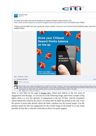 There is very little on the page to engage fans, which also reflects in the low level of
engagement with the page. As you can see in the following image, apart from a couple of big
spikes, there is a very few episodes of engagement in the last 30 days. And the immediate
reason behind this could be the choice of content that the bank has posted on the wall. Even
the quizzes it posts talks directly about the bank’s product (see the second image). Can the
primary reason for this low engagement be the overall image of the brand? It is very much
possible, at least this is what the comments on above two posts suggest.
 