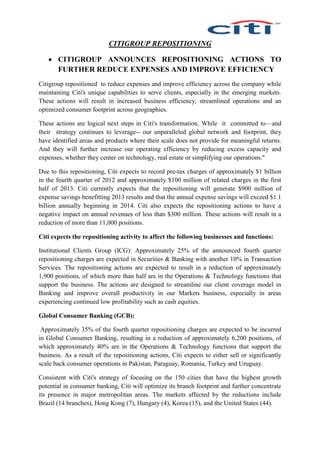CITIGROUP REPOSITIONING
 CITIGROUP ANNOUNCES REPOSITIONING ACTIONS TO
FURTHER REDUCE EXPENSES AND IMPROVE EFFICIENCY
Citigroup repositioned to reduce expenses and improve efficiency across the company while
maintaining Citi's unique capabilities to serve clients, especially in the emerging markets.
These actions will result in increased business efficiency, streamlined operations and an
optimized consumer footprint across geographies.
These actions are logical next steps in Citi's transformation. While it committed to—and
their strategy continues to leverage-- our unparalleled global network and footprint, they
have identified areas and products where their scale does not provide for meaningful returns.
And they will further increase our operating efficiency by reducing excess capacity and
expenses, whether they center on technology, real estate or simplifying our operations."
Due to this repositioning, Citi expects to record pre-tax charges of approximately $1 billion
in the fourth quarter of 2012 and approximately $100 million of related charges in the first
half of 2013. Citi currently expects that the repositioning will generate $900 million of
expense savings benefitting 2013 results and that the annual expense savings will exceed $1.1
billion annually beginning in 2014. Citi also expects the repositioning actions to have a
negative impact on annual revenues of less than $300 million. These actions will result in a
reduction of more than 11,000 positions.
Citi expects the repositioning activity to affect the following businesses and functions:
Institutional Clients Group (ICG): Approximately 25% of the announced fourth quarter
repositioning charges are expected in Securities & Banking with another 10% in Transaction
Services. The repositioning actions are expected to result in a reduction of approximately
1,900 positions, of which more than half are in the Operations & Technology functions that
support the business. The actions are designed to streamline our client coverage model in
Banking and improve overall productivity in our Markets business, especially in areas
experiencing continued low profitability such as cash equities.
Global Consumer Banking (GCB):
Approximately 35% of the fourth quarter repositioning charges are expected to be incurred
in Global Consumer Banking, resulting in a reduction of approximately 6,200 positions, of
which approximately 40% are in the Operations & Technology functions that support the
business. As a result of the repositioning actions, Citi expects to either sell or significantly
scale back consumer operations in Pakistan, Paraguay, Romania, Turkey and Uruguay.
Consistent with Citi's strategy of focusing on the 150 cities that have the highest growth
potential in consumer banking, Citi will optimize its branch footprint and further concentrate
its presence in major metropolitan areas. The markets affected by the reductions include
Brazil (14 branches), Hong Kong (7), Hungary (4), Korea (15), and the United States (44).
 