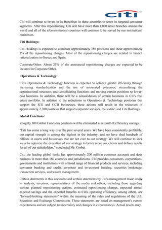 Citi will continue to invest in its franchises in these countries to serve its targeted consumer
segments. After this repositioning, Citi will have more than 4,000 retail branches around the
world and all of the aforementioned countries will continue to be served by our institutional
businesses.
Citi Holdings:
Citi Holdings is expected to eliminate approximately 350 positions and incur approximately
5% of the repositioning charges. Most of the repositioning charges are related to branch
rationalization in Greece and Spain.
Corporate/Other: About 25% of the announced repositioning charges are expected to be
incurred in Corporate/Other.
Operations & Technology:
Citi's Operations & Technology function is expected to achieve greater efficiency through
increasing standardization and the use of automated processes; streamlining the
organizational structure; and consolidating functions and moving certain positions to lower-
cost locations. In addition, there will be a consolidation of certain locations in Citi's real
estate portfolio. In addition to the reductions in Operations & Technology positions that
support the ICG and GCB businesses, these actions will result in the reduction of
approximately 2,300 positions that support corporate services, real estate, and Citi Holdings.
Global Functions:
Roughly 300 Global Functions positions will be eliminated as a result of efficiency savings.
"Citi has come a long way over the past several years. We have been consistently profitable;
our capital strength is among the highest in the industry; and we have shed hundreds of
billions in assets and businesses that are not core to our strategy. We will continue to seek
ways to optimize the execution of our strategy to better serve our clients and deliver results
for all of our stakeholders," concluded Mr. Corbat.
Citi, the leading global bank, has approximately 200 million customer accounts and does
business in more than 160 countries and jurisdictions. Citi provides consumers, corporations,
governments and institutions with a broad range of financial products and services, including
consumer banking and credit, corporate and investment banking, securities brokerage,
transaction services, and wealth management.
Certain statements in this document and certain statements by Citi's management made orally
to analysts, investors, representatives of the media and others, including those regarding
various planned repositioning actions, estimated repositioning charges, expected annual
expense savings and the expected benefits to Citi's operating efficiency, among others, are
"forward-looking statements" within the meaning of the rules and regulations of the U.S.
Securities and Exchange Commission. These statements are based on management's current
expectations and are subject to uncertainty and changes in circumstances. Actual results may
 
