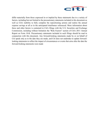 differ materially from those expressed in or implied by these statements due to a variety of
factors, including but not limited to the precautionary statements included in this document as
well as Citi's inability to fully complete the repositioning actions and realize the annual
expense savings at all or in the anticipated timeframes referenced. More information about
these and other factors is contained in Citi's filings with the U.S. Securities and Exchange
Commission, including without limitation the "Risk Factors" section of Citi's 2011 Annual
Report on Form 10-K. Precautionary statements included in such filings should be read in
conjunction with this document. Any forward-looking statements made by or on behalf of
Citi speak only as to the date they are made, and Citi does not undertake to update forward-
looking statements to reflect the impact of circumstances or events that arise after the date the
forward-looking statements were made
 