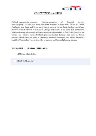 COMPETITORS ANALYSIS
Citibank represents the consumer banking operations of financial services
giant Citigroup. The unit has more than 1,000 branches in more than a dozen US states.
California, New York, and Texas are its largest markets, but the bank also has a significant
presence in the Northeast, as well as in Chicago and Miami. It has about 300 international
locations in some 40 countries, with a focus on emerging markets in Asia, Latin America, and
Central and Eastern Europe. Citibank provides standard banking fare such as deposit
accounts, credit cards, and loans to consumers and small businesses, and utilizes its parent's
breadth of financial services to also offer investment and financial planning services
TOP COMPETITORS FOR CITIBANKS:
 JPMorgan Chase & Co.
 HSBC Holdings plc
 