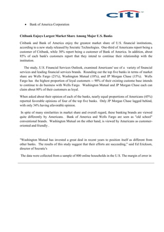  Bank of America Corporation
Citibank Enjoys Largest Market Share Among Major U.S. Banks
Citibank and Bank of America enjoy the greatest market share of U.S. financial institutions,
according to a new study released by Socratic Technologies. One-third of Americans report being a
customer of Citibank, while 30% report being a customer of Bank of America. In addition, about
85% of each bank's customers report that they intend to continue their relationship with the
institution.
The study, U.S. Financial Services Outlook, examined Americans' use of a variety of financial
services and leading financial services brands. Rounding out the top five banks in terms of market
share are Wells Fargo (21%), Washington Mutual (18%), and JP Morgan Chase (15%). Wells
Fargo has the highest proportion of loyal customers -- 90% of their existing custome base intends
to continue to do business with Wells Fargo. Washington Mutual and JP Morgan Chase each can
claim about 80% of their customers as loyal.
When asked about their opinion of each of the banks, nearly equal proportions of Americans (45%)
reported favorable opinions of four of the top five banks. Only JP Morgan Chase lagged behind,
with only 34% having afavorable opinion.
In spite of many similarities in market share and overall regard, these banking brands are viewed
quite differently by Americans. Bank of America and Wells Fargo are seen as "old school"
conventional brands. Washington Mutual on the other hand, is viewed by Americans as customer-
oriented and friendly .
"Washington Mutual has invested a great deal in recent years to position itself as different from
other banks. The results of this study suggest that their efforts are succeeding," said Ed Erickson,
director of Socratic's
The data were collected from a sample of 800 online households in the U.S. The margin of error in
 