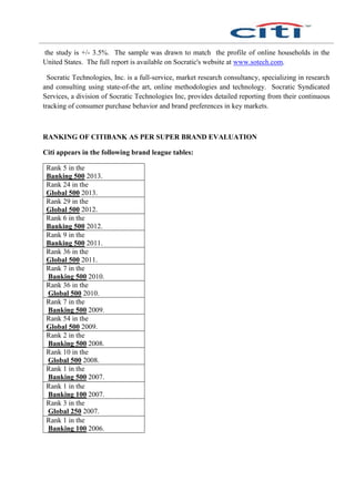 the study is +/- 3.5%. The sample was drawn to match the profile of online households in the
United States. The full report is available on Socratic's website at www.sotech.com.
Socratic Technologies, Inc. is a full-service, market research consultancy, specializing in research
and consulting using state-of-the art, online methodologies and technology. Socratic Syndicated
Services, a division of Socratic Technologies Inc, provides detailed reporting from their continuous
tracking of consumer purchase behavior and brand preferences in key markets.
RANKING OF CITIBANK AS PER SUPER BRAND EVALUATION
Citi appears in the following brand league tables:
Rank 5 in the
Banking 500 2013.
Rank 24 in the
Global 500 2013.
Rank 29 in the
Global 500 2012.
Rank 6 in the
Banking 500 2012.
Rank 9 in the
Banking 500 2011.
Rank 36 in the
Global 500 2011.
Rank 7 in the
Banking 500 2010.
Rank 36 in the
Global 500 2010.
Rank 7 in the
Banking 500 2009.
Rank 54 in the
Global 500 2009.
Rank 2 in the
Banking 500 2008.
Rank 10 in the
Global 500 2008.
Rank 1 in the
Banking 500 2007.
Rank 1 in the
Banking 100 2007.
Rank 3 in the
Global 250 2007.
Rank 1 in the
Banking 100 2006.
 