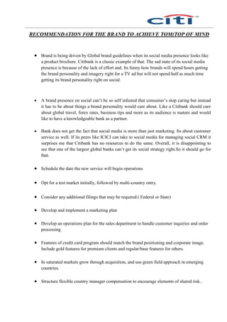 RECOMMENDATION FOR THE BRAND TO ACHIEVE TOM(TOP OF MIND
 Brand is being driven by Global brand guidelines when its social media presence looks like
a product brochure. Citibank is a classic example of that. The sad state of its social media
presence is because of the lack of effort and. Its funny how brands will spend hours getting
the brand personality and imagery right for a TV ad but will not spend half as much time
getting its brand personality right on social.
 A brand presence on social can’t be so self infested that consumer’s stop caring but instead
it has to be about things a brand personality would care about. Like a Citibank should care
about global travel, forex rates, business tips and more as its audience is mature and would
like to have a knowledgeable bank as a partner.
 Bank does not get the fact that social media is more than just marketing. Its about customer
service as well. If its peers like ICICI can take to social media for managing social CRM it
surprises me that Citibank has no resources to do the same. Overall, it is disappointing to
see that one of the largest global banks can’t get its social strategy right.So it should go for
that.
 Schedule the date the new service will begin operations
 Opt for a test market initially, followed by multi-country entry.
 Consider any additional filings that may be required ( Federal or State)
 Develop and implement a marketing plan
 Develop an operations plan for the sales department to handle customer inquiries and order
processing
 Features of credit card program should match the brand positioning and corporate image.
Include gold features for premium clients and regular/base features for others.
 In saturated markets grow through acquisition, and use green field approach in emerging
countries.
 Structure flexible country manager compensation to encourage elements of shared risk..
 