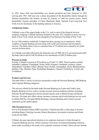 In 1952, James Still man Rockefeller was elected president and then chairman in 1959,
serving until 1967. Still man was a direct descendant of the Rockefeller family through the
William Rockefeller (the brother of John D.) branch; in 1960 his second cousin, David
Rockefeller, became president of Chase Manhattan Bank, National City's long-time New
York rival for dominance in the banking industry in America .
CITIBANK INDIA
Citibank is one of the largest banks in the U.S., and is a part of the financial services
company Citigroup. Citibank had been founded in the year 1812. Initially its name was City
Bank of New York, which was later changed to First National City Bank of New York.
In over 100 countries worldwide, Citibank has been carrying out its operations, which
comprise of regular banking services along with credit card, insurance and investment
services. The bank claims to have a customer base of 15 million users catered by its online
services division alone.
As Citibank was badly affected by the financial crisis of 2008, the U.S. government provided
the bank with an aid of US$ 50 billion in two instalments of US$ 25 billion each.
Presence in India
In India, Citibank is present at 28 locations as of April 13, 2009. These locations include
Jalandhar, Ludhiana, Chandigarh, Noida, Delhi, Gurgaon, Faridabad, Lucknow, Jaipur,
Ahmedabad, Vadodara, Indore, Bhopal, Surat, Nashik, Aurangabad, Akola, Bhubaneshwar,
Kolkata, Vapi, Mumbai, Pune, Hyderabad, Bangalore, Chennai, Pondicherry, Cochin and
Coimbatore.
Products and Services
The bank offers a variety of services and products under the Personal Banking, NRI Banking
and Corporate Banking categories.
The services offered by the bank under Personal Banking are Loans and Credit Cards,
Regular Banking services such as savings account, business banking solutions including
Personal Wealth Management and investment options such as Mutual Funds and Demat
Services. The bank also offers various insurance solutions and hi-tech banking services such
as Online Bill Pay, Pre-paid Mobile Recharge, Internet Banking and CitiAlert account
statements on the mobile phone.
NRI Oriented Services
For its Non-Resident Indian (NRI) customers, Citibank provides a wide range of services
including Rupee Checking Account, Money Remittance, Investment solutions and Home
Loans for the NRIs.
Citibank also pays specialized attention to its corporate customers in India through its
Corporate Banking services, which comprises of an array of customized banking solutions
tailor-made according to the needs of its corporate customers in India. These services include
 