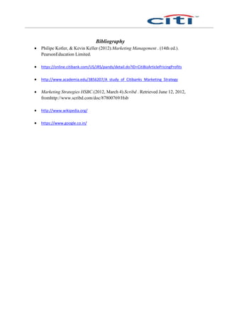 Bibliography
 Philipe Kotler, & Kevin Keller (2012).Marketing Management . (14th ed.).
PearsonEducation Limited.
 https://online.citibank.com/US/JRS/pands/detail.do?ID=CitiBizArticlePricingProfits
 http://www.academia.edu/3856207/A_study_of_Citibanks_Marketing_Strategy
 Marketing Strategies HSBC.(2012, March 4).Scribd . Retrieved June 12, 2012,
fromhttp://www.scribd.com/doc/87800769/Hsb
 http://www.wikipedia.org/
 https://www.google.co.in/
 