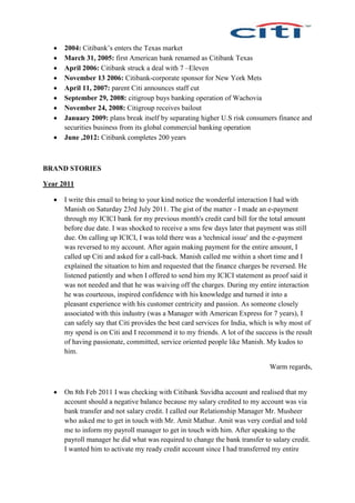  2004: Citibank’s enters the Texas market
 March 31, 2005: first American bank renamed as Citibank Texas
 April 2006: Citibank struck a deal with 7 –Eleven
 November 13 2006: Citibank-corporate sponsor for New York Mets
 April 11, 2007: parent Citi announces staff cut
 September 29, 2008: citigroup buys banking operation of Wachovia
 November 24, 2008: Citigroup receives bailout
 January 2009: plans break itself by separating higher U.S risk consumers finance and
securities business from its global commercial banking operation
 June ,2012: Citibank completes 200 years
BRAND STORIES
Year 2011
 I write this email to bring to your kind notice the wonderful interaction I had with
Manish on Saturday 23rd July 2011. The gist of the matter - I made an e-payment
through my ICICI bank for my previous month's credit card bill for the total amount
before due date. I was shocked to receive a sms few days later that payment was still
due. On calling up ICICI, I was told there was a 'technical issue' and the e-payment
was reversed to my account. After again making payment for the entire amount, I
called up Citi and asked for a call-back. Manish called me within a short time and I
explained the situation to him and requested that the finance charges be reversed. He
listened patiently and when I offered to send him my ICICI statement as proof said it
was not needed and that he was waiving off the charges. During my entire interaction
he was courteous, inspired confidence with his knowledge and turned it into a
pleasant experience with his customer centricity and passion. As someone closely
associated with this industry (was a Manager with American Express for 7 years), I
can safely say that Citi provides the best card services for India, which is why most of
my spend is on Citi and I recommend it to my friends. A lot of the success is the result
of having passionate, committed, service oriented people like Manish. My kudos to
him.
Warm regards,
 On 8th Feb 2011 I was checking with Citibank Suvidha account and realised that my
account should a negative balance because my salary credited to my account was via
bank transfer and not salary credit. I called our Relationship Manager Mr. Musheer
who asked me to get in touch with Mr. Amit Mathur. Amit was very cordial and told
me to inform my payroll manager to get in touch with him. After speaking to the
payroll manager he did what was required to change the bank transfer to salary credit.
I wanted him to activate my ready credit account since I had transferred my entire
 